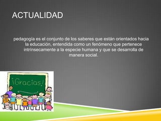 ACTUALIDAD

pedagogía es el conjunto de los saberes que están orientados hacia
     la educación, entendida como un fenómeno que pertenece
    intrínsecamente a la especie humana y que se desarrolla de
                           manera social.
 