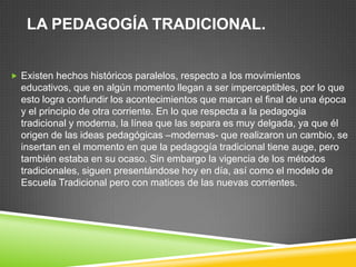 LA PEDAGOGÍA TRADICIONAL.


 Existen hechos históricos paralelos, respecto a los movimientos
  educativos, que en algún momento llegan a ser imperceptibles, por lo que
  esto logra confundir los acontecimientos que marcan el final de una época
  y el principio de otra corriente. En lo que respecta a la pedagogia
  tradicional y moderna, la línea que las separa es muy delgada, ya que él
  origen de las ideas pedagógicas –modernas- que realizaron un cambio, se
  insertan en el momento en que la pedagogía tradicional tiene auge, pero
  también estaba en su ocaso. Sin embargo la vigencia de los métodos
  tradicionales, siguen presentándose hoy en día, así como el modelo de
  Escuela Tradicional pero con matices de las nuevas corrientes.
 