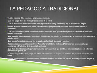 LA PEDAGOGÍA TRADICIONAL
   Un sólo maestro debe enseñar a un grupo de alumnos.
   Que ese grupo debe ser homogéneo respecto de la edad.
   Que se debe reunir en las escuelas a toda la juventud de uno y otro sexo (Cap. IX de Didáctica Magna
   Que los alumnos de la escuela deben ser distribuidos por grados de dificultad, principiantes, medios y
    avanzados.
   Que cada escuela no puede ser completamente autónoma sino que deben organizarse sistemas de educación
    escolar simultánea.
   Que todas las escuelas deben comenzar y finalizar sus actividades el mismo día y a la misma hora (un calendario
    escolar único).
   Que la enseñanza debe respetar los preceptos de facilidad, brevedad y solidez.
   Recomendaciones para los maestros: 1° enseñar en el idioma materno, 2° conocer las cosas para luego
    enseñarlas, y 3° eliminar de la escuela la violencia.
   Que el medio más adecuado para aprehender a leer es un libro que combine: lecturas adaptadas a la edad con
    gráficos e imágenes, etc.
    El aprendizaje debe ser un juego, los niños ir a la escuela con alegría y la visita de los padres a la escuela, una
    fiesta.
   Diseñó una arquitectura de cómo debían ser construidas las escuelas: con patios, jardines y espacios alegres y
    abiertos.
 