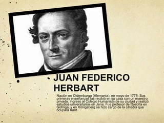 JUAN FEDERICO
HERBART
Nación en Oldemburgo (Alemania), en mayo de 1776. Sus
primeras enseñanzas las recibió en su casa con un maestro
privado. Ingreso al Colegio Humanista de su ciudad y realizó
estudios universitarios en Jena. Fue profesor de filosofía en
Gotinga, y en Königsberg se hizo cargo de la cátedra que
ocupara Kant.
 