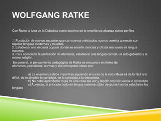 WOLFGANG RATKE
Con Ratke la idea de la Didáctica como doctrina de la enseñanza alcanza claros perfiles


.1.Fundación de nuevas escuelas que con nuevos métotodos nuevos permita aprender con
rapidez lenguas modernas y muertas.
2. Establecer una escuela popular donde se enseñe ciencias y oficios manuales en lengua
materna.
3. Para consolidar la unificación de Alemania, establecer una lengua común, un solo gobierno y la
misma religión.
En general, el pensamiento pedagógico de Ratke se encuentra en forma de
aforismos, postulados, normas y sus principales ideas son:

               a) La enseñanza debe impartirse siguiendo el curso de la naturaleza irá de lo fácil a lo
difícil, de lo simplea lo complejo, de lo conocido a lo desconido.
               b) No debe aprenderse m{as de una cosa ala vez y repetir con frecuencia lo aprendido.
               c) Aprender, al principio, todo en lengua materna, s{olo despu{es han de estudiarse las
lenguas
 