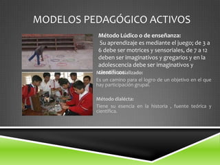 MODELOS PEDAGÓGICO ACTIVOS
          Método Lúdico o de enseñanza:
           Su aprendizaje es mediante el juego; de 3 a
          6 debe ser motrices y sensoriales, de 7 a 12
          deben ser imaginativos y gregarios y en la
          adolescencia debe ser imaginativos y
          científicos.
          Métodos socializado:
          Es un camino para el logro de un objetivo en el que
          hay participación grupal.

          Método dialécta:
          Tiene su esencia en la historia , fuente teórica y
          científica.
 