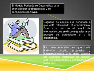 El Modelo Pedagógico Desarrollista esta
orientado por la educabilidad y se
denominan cognitivos.


                          Cognitivo es aquello que pertenece o
                          que está relacionado al conocimiento.
                          Éste, a su vez, es el cúmulo de
                          información que se dispone gracias a un
                          proceso de aprendizaje o a la
                          experiencia.


                          La meta educativa es que cada
                          individuo   acceda,    progresiva   y
                          secuencialmente, a la etapa superior
                          de desarrollo intelectual, de acuerdo
                          con las necesidades y condiciones de
                          cada uno.
 