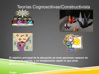 Teorías Cognoscitivas/Constructivista




El objetivo principal de la educación es crear personas capaces de
hacer cosas nuevas, y no simplemente repetir lo que otras
generaciones hicieron.

                                                               Jean
Piaget
 