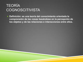 TEORÍA
COGNOSCITIVISTA
 Definición: es una teoría del conocimiento orientada la
  comprensión de las cosas basándose en la percepción de
  los objetos y de las relaciones e interacciones entre ellos.
 