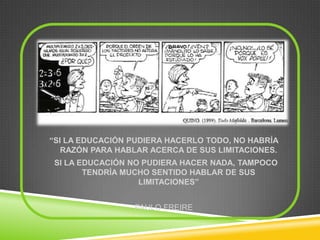 “SI LA EDUCACIÓN PUDIERA HACERLO TODO, NO HABRÍA
   RAZÓN PARA HABLAR ACERCA DE SUS LIMITACIONES.
 SI LA EDUCACIÓN NO PUDIERA HACER NADA, TAMPOCO
        TENDRÍA MUCHO SENTIDO HABLAR DE SUS
                   LIMITACIONES”


                 PAULO FREIRE
 