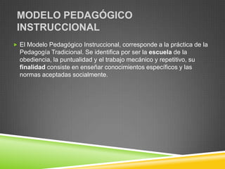 MODELO PEDAGÓGICO
 INSTRUCCIONAL
 El Modelo Pedagógico Instruccional, corresponde a la práctica de la
  Pedagogía Tradicional. Se identifica por ser la escuela de la
  obediencia, la puntualidad y el trabajo mecánico y repetitivo, su
  finalidad consiste en enseñar conocimientos específicos y las
  normas aceptadas socialmente.
 