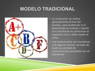 MODELO TRADICIONAL
          La evaluación se realiza
           generalmente al final del
           periodo, para evidenciar si el
           aprendizaje se produjo y decidir
           si el estudiante es promovido al
           siguiente nivel o debe repetir el
           curso.
          Las evaluaciones son sumativas
           y de alguna manera, se trata de
           medir la cantidad de
           conocimientos asimilados por el
           estudiante
 