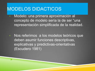 MODELOS DIDACTICOS
•   Modelo: una primera aproximación al
    concepto de modelo sería la de ser “una
    representación simplificada de la realidad.

•   Nos referimos a los modelos teóricos que
    deben asumir funciones descriptivas,
    explicativas y predictivas-orientativas
    (Escudero 1981)


 