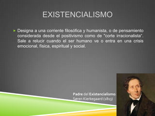 EXISTENCIALISMO
 Designa a una corriente filosófica y humanista, o de pensamiento
  considerada desde el positivismo como de "corte irracionalista“.
  Sale a relucir cuando el ser humano ve o entra en una crisis
  emocional, física, espiritual y social.




                              Padre del Existencialismo:
                              Søren Kierkegaard (1813)
 