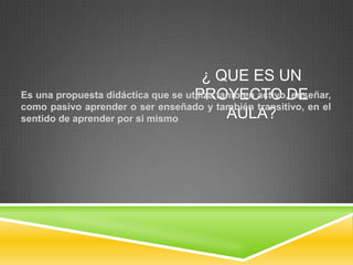 ¿ QUE ES UN
Es una propuesta didáctica que se utiliza tanto en activo,DE
                                    PROYECTO enseñar,
como pasivo aprender o ser enseñado y también transitivo, en el
sentido de aprender por si mismo            AULA?
 