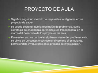 PROYECTO DE AULA
 Significa seguir un método de respuestas inteligentes en un
  proyecto de saber.
 se puede sostener que la resolución de problemas, como
  estrategia de enseñanza aprendizaje es trascendental en el
  marco del desarrollo de los proyectos de aula,.
 Para este caso en particular el planeamiento del problema este
  se ubica en un contexto sociocultural cercano al estudiante,
  permitiéndole involucrarse en el proceso de investigación.
 