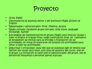 Proyecto
•   Área: Inglés
•   Destinatarios:16 alumnos senior 1 del Instituto Magic School of
    English
•   Responsable y administrador: Prof. Medina, Analía
•   Redes sociales: facebook grupo cerrado, slide share ,language
    exchange, twitter
•   Estrategias de implementacion:en grupo Magic para evacuar dudas y
    subir el enlace el trabajo final, luego calificación final, en calendario
    se establecen las fechas para la entrega y finalización de las
    actividades, en notas se mostraran los enlaces y/o actividades para
    llevar a cabo las actividades.
•   Seguridad y privacidad: cada vez que se publique algo se tendrá que
    decidir por quien será visto: solo lista de alumnos del curso, solo en
    el grupo. La invitación lo hace solo el administrador del grupo. No se
    permitirán etiquetas a personas ajenas al grupo,
 