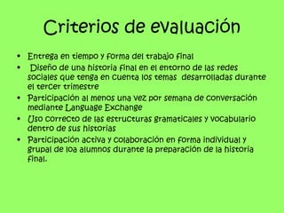 Criterios de evaluación
• Entrega en tiempo y forma del trabajo final
• Diseño de una historia final en el entorno de las redes
  sociales que tenga en cuenta los temas desarrolladas durante
  el tercer trimestre
• Participación al menos una vez por semana de conversación
  mediante Language Exchange
• Uso correcto de las estructuras gramaticales y vocabulario
  dentro de sus historias
• Participación activa y colaboración en forma individual y
  grupal de loa alumnos durante la preparación de la historia
  final.
 