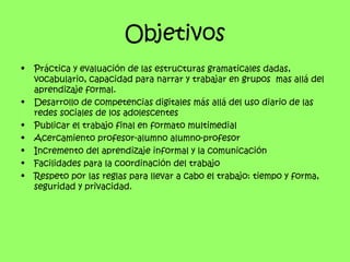 Objetivos
•   Práctica y evaluación de las estructuras gramaticales dadas,
    vocabulario, capacidad para narrar y trabajar en grupos mas allá del
    aprendizaje formal.
•   Desarrollo de competencias digitales más allá del uso diario de las
    redes sociales de los adolescentes
•   Publicar el trabajo final en formato multimedial
•   Acercamiento profesor-alumno alumno-profesor
•   Incremento del aprendizaje informal y la comunicación
•   Facilidades para la coordinación del trabajo
•   Respeto por las reglas para llevar a cabo el trabajo: tiempo y forma,
    seguridad y privacidad.
 