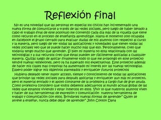 Reflexión final
  No es una novedad que las personas en especial los chicos han incrementado una
nueva forma de comunicarse a través de las redes sociales, pero luego de haber llevado a
cabo el trabajo final de este postitulo me convenzo cada día más de la riqueza que tiene
como recurso en el proceso de enseñanza aprendizaje. Hasta el momento solo ocupaba
en facebook el grupo cerrado para evacuar dudas de mis alumnos con respecto al curso
y la materia, pero luego de ver todas las aplicaciones y novedades que tienen todas las
redes sociales veo que se puede hacer mucho más que eso. Personalmente, creo que
todavía tengo mucho que aprender. Si bien mi materia no esta relacionada con las
tecnologías y a sus recursos creo que éstas pueden ser fácilmente aplicadas a cualquier
materia. Quizás luego de aplicar finalmente todo lo que me propongo en este proyecto
tendré nuevas reflexiones, pero ya ha superado mis expectativas. Este proyecto además
de hacer mis clases mas creativas ha aumentado mi interés por las nuevas tecnologías.
Espero poder lograr mis objetivos planteados y enriquecer futuros proyectos
  Hubiera deseado tener mayor acceso, tiempo y conocimiento de todas las aplicaciones
que brindan las redes sociales para después aplicarlas y enriquecer aun más mi proyecto,
pero el material enviado y el apoyo constante de la profesora a cargo fue de gran ayuda.
Como profesora considero que todos debemos adecuarnos al mundo actual global de las
redes que estamos viviendo y estar inmersos en ellos. Vivir lo que nuestros alumnos viven
y hacer de sus herramientas de expresión y comunicación nuestra herramienta de
trabajo y comunicación con ellos. Brindarles nuevas formas de aprender” Quien se
atreve a enseñar, nunca debe dejar de aprender” John Cotton Dana
 