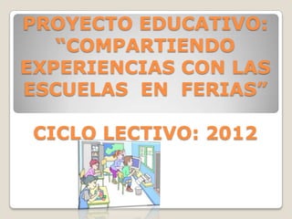 PROYECTO EDUCATIVO:
   “COMPARTIENDO
EXPERIENCIAS CON LAS
ESCUELAS EN FERIAS”

 CICLO LECTIVO: 2012
 