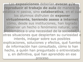 Las exposiciones deberían evocar y/o
 reproducir el trabajo de aula de manera no
estática ni pasiva, sino colaborativa, en el cual
       los alumnos disfruten de exponer
  virtualmente, teniendo aseso a internet
   cómo, desde sus instituciones, han logrado
  observar un hecho o fenómeno natural, una
problemática o una necesidad de la sociedad, u
otras situaciones que despierten su curiosidad e
       interés, indagar sobre sus posibles
explicaciones, soluciones y efectos, qué fuentes
  de información han consultado, cómo lo han
 hecho, a quién han preguntado o entrevistado
   y, en definitiva, qué han aprendido en ese
                      proceso
 