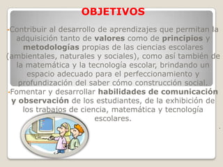 OBJETIVOS
•Contribuir   al desarrollo de aprendizajes que permitan la
   adquisición tanto de valores como de principios y
      metodologías propias de las ciencias escolares
(ambientales, naturales y sociales), como así también de
    la matemática y la tecnología escolar, brindando un
       espacio adecuado para el perfeccionamiento y
     profundización del saber cómo construcción social.
 •Fomentar y desarrollar habilidades de comunicación
  y observación de los estudiantes, de la exhibición de
      los trabajos de ciencia, matemática y tecnología
                           escolares.
                                                          .
 