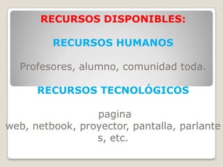 RECURSOS DISPONIBLES:

         RECURSOS HUMANOS

  Profesores, alumno, comunidad toda.

      RECURSOS TECNOLÓGICOS

                 pagina
web, netbook, proyector, pantalla, parlante
                 s, etc.
 