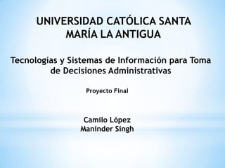 UNIVERSIDAD CATÓLICA SANTA
           MARÍA LA ANTIGUA

Tecnologías y Sistemas de Información para Toma
         de Decisiones Administrativas

                 Proyecto Final



                 Camilo López
                Maninder Singh
 