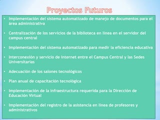• Implementación del sistema automatizado de manejo de documentos para el
  área administrativa

• Centralización de los servicios de la biblioteca en línea en el servidor del
  campus central

• Implementación del sistema automatizado para medir la eficiencia educativa

• Interconexión y servicio de internet entre el Campus Central y las Sedes
  Universitarias

• Adecuación de los salones tecnológicos

• Plan anual de capacitación tecnológica

• Implementación de la infraestructura requerida para la Dirección de
  Educación Virtual

• Implementación del registro de la asistencia en línea de profesores y
  administrativos
 