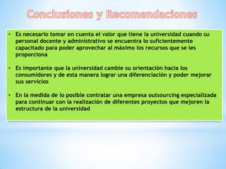 • Es necesario tomar en cuenta el valor que tiene la universidad cuando su
  personal docente y administrativo se encuentra lo suficientemente
  capacitado para poder aprovechar al máximo los recursos que se les
  proporciona

• Es importante que la universidad cambie su orientación hacia los
  consumidores y de esta manera lograr una diferenciación y poder mejorar
  sus servicios

• En la medida de lo posible contratar una empresa outsourcing especializada
  para continuar con la realización de diferentes proyectos que mejoren la
  estructura de la universidad
 