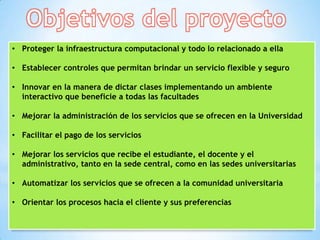 • Proteger la infraestructura computacional y todo lo relacionado a ella

• Establecer controles que permitan brindar un servicio flexible y seguro

• Innovar en la manera de dictar clases implementando un ambiente
  interactivo que beneficie a todas las facultades

• Mejorar la administración de los servicios que se ofrecen en la Universidad

• Facilitar el pago de los servicios

• Mejorar los servicios que recibe el estudiante, el docente y el
  administrativo, tanto en la sede central, como en las sedes universitarias

• Automatizar los servicios que se ofrecen a la comunidad universitaria

• Orientar los procesos hacia el cliente y sus preferencias
 