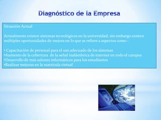 Situación Actual

Actualmente existen sistemas tecnológicos en la universidad, sin embargo existen
múltiples oportunidades de mejora en lo que se refiere a aspectos como :

• Capacitación de personal para el uso adecuado de los sistemas
•Aumento de la cobertura de la señal inalámbrica de internet en todo el campus
•Desarrollo de más salones informáticos para los estudiantes
•Realizar mejoras en la matrícula virtual
 