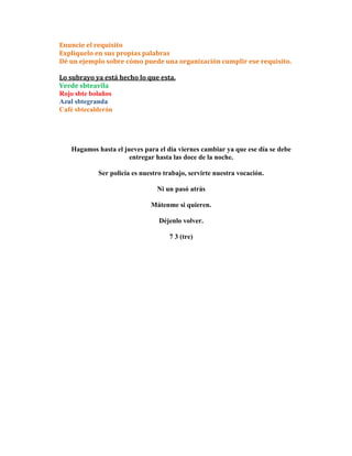Enuncie el requisito
Explíquelo en sus propias palabras
Dé un ejemplo sobre cómo puede una organización cumplir ese requisito.

Lo subrayo ya está hecho lo que esta.
Verde sbteavila
Rojo sbte bolaños
Azul sbtegranda
Café sbtecalderón




   Hagamos hasta el jueves para el día viernes cambiar ya que ese día se debe
                      entregar hasta las doce de la noche.

            Ser policía es nuestro trabajo, servirte nuestra vocación.

                                Ni un pasó atrás

                              Mátenme si quieren.

                                 Déjenlo volver.

                                    7 3 (tre)
 
