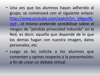 • Una ves que los alumnos hayan adherido al
  grupo, se comenzará con el siguiente enlace:
  http://www.youtube.com/watch?v=_VAgyuNj
  noY , el mismo pretende sensibilizar sobre el
  riesgos de "pérdida privacidad inducida" en la
  Red, es decir, aquella que depende de lo que
  los demás hagan con nuestra imagen, datos
  personales, etc.
• Luego se les solicita a los alumnos que
  comenten y opines respecto a la presentación;
  a fin de crear un debate virtual.
 