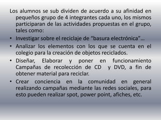 Los alumnos se sub dividen de acuerdo a su afinidad en
  pequeños grupo de 4 integrantes cada uno, los mismos
  participaran de las actividades propuestas en el grupo,
  tales como:
• Investigar sobre el reciclaje de “basura electrónica”…
• Analizar los elementos con los que se cuenta en el
  colegio para la creación de objetos reciclados.
• Diseñar, Elaborar y poner en funcionamiento
  Campañas de recolección de CD y DVD, a fin de
  obtener material para reciclar.
• Crear conciencia en la comunidad en general
  realizando campañas mediante las redes sociales, para
  esto pueden realizar spot, power point, afiches, etc.
 