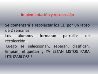 Implementación y recolección

Se comenzará a recolectar los CD por un lapso
de 2 semanas.
Los    alumnos    formaran     patrullas   de
recolección…
 Luego se seleccionan, separan, clasifican,
limpian, etiquetan y YA ESTAN LISTOS PARA
UTILIZARLOS!!!
 