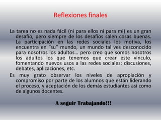 Reflexiones finales

La tarea no es nada fácil (ni para ellos ni para mi) es un gran
   desafío, pero siempre de los desafíos salen cosas buenas.
   La participación en las redes sociales los motiva, los
   encuentra en “su” mundo, un mundo tal ves desconocido
   para nosotros los adultos… pero creo que somos nosotros
   los adultos los que tenemos que crear este vinculo,
   fomentando nuevos usos a las redes sociales: discusiones,
   debates, aplicaciones, etc.
Es muy grato observar los niveles de apropiación y
   compromiso por parte de los alumnos que están liderando
   el proceso, y aceptación de los demás estudiantes así como
   de algunos docentes.

                    A seguir Trabajando!!!
 