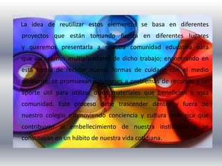 La idea de reutilizar estos elementos se basa en diferentes
proyectos que están tomando fuerza en diferentes lugares
y queremos presentarla a nuestra comunidad educativa para
que así seamos multiplicadores de dicho trabajo; encontrando en
esta forma de reciclar nuevas formas de cuidado con el medio
ambiente, se promuevan soluciones a problemas de recursos y un
aporte útil para utilizar otros materiales que beneficien a esta
comunidad. Este proceso debe trascender dentro y fuera de
nuestro colegio promoviendo conciencia y cultura ecológica que
contribuyan al embellecimiento de nuestra institución y se
constituyan en un hábito de nuestra vida cotidiana.
 