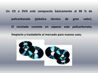 Un CD o DVD está compuesto básicamente al 98 % de

   policarbonato    (plástico   técnico   de    gran      valor).

   El reciclado consiste en separar este policarbonato,

   limpiarlo y trasladarlo al mercado para nuevos usos.
 