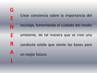 G
    Crear conciencia sobre la importancia del
E
    reciclaje, fomentando el cuidado del medio
N
E   ambiente, de tal manera que se cree una

R   conducta solida que siente las bases para
A   un mejor futuro.
L
 