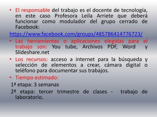 • El responsable del trabajo es el docente de tecnología,
   en este caso Profesora Leila Arriete que deberá
   funcionar como modulador del grupo cerrado de
   Facebook:
https://www.facebook.com/groups/485786414776723/
• Las herramientas o aplicaciones elegidas para el
   trabajo son: You tube, Archivos PDF, Word            y
   Slideshare.net
• Los recursos: acceso a internet para la búsqueda y
   selección de elementos a crear, cámara digital o
   teléfono para documentar sus trabajos.
• Tiempo estimado:
 1ª etapa: 3 semanas
 2ª etapa: tercer trimestre de clases - trabajo de
   laboratorio.
 