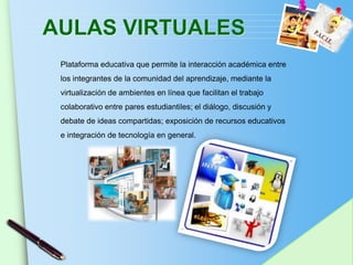 AULAS VIRTUALES
 Plataforma educativa que permite la interacción académica entre
 los integrantes de la comunidad del aprendizaje, mediante la
 virtualización de ambientes en línea que facilitan el trabajo
 colaborativo entre pares estudiantiles; el diálogo, discusión y
 debate de ideas compartidas; exposición de recursos educativos
 e integración de tecnología en general.




                                                                   www.themegallery.com
 