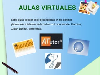 AULAS VIRTUALES
Estas aulas pueden estar desarrolladas en las distintas
plataformas existentes en la red como lo son Moodle, Claroline,
Atutor, Dokeos, entre otras.




                                                           www.themegallery.com
 