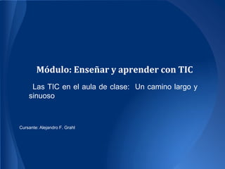 Módulo: Enseñar y aprender con TIC
     Las TIC en el aula de clase: Un camino largo y
    sinuoso



Cursante: Alejandro F. Grahl
 