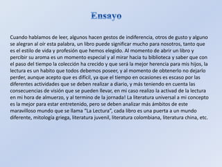Cuando hablamos de leer, algunos hacen gestos de indiferencia, otros de gusto y alguno
se alegran al oír esta palabra, un libro puede significar mucho para nosotros, tanto que
es el estilo de vida y profesión que hemos elegido. Al momento de abrir un libro y
percibir su aroma es un momento especial y al mirar hacia tu biblioteca y saber que con
el paso del tiempo la colección ha crecido y que será la mejor herencia para mis hijos, la
lectura es un habito que todos debemos poseer, y al momento de obtenerlo no dejarlo
perder, aunque acepto que es difícil, ya que el tiempo en ocasiones es escaso por las
diferentes actividades que se deben realizar a diario, y más teniendo en cuenta las
consecuencias de visión que se pueden llevar, en mi caso realizo la activad de la lectura
en mi hora de almuerzo, y al termino de la jornada! La literatura universal a mi concepto
es la mejor para estar entretenido, pero se deben analizar más ámbitos de este
maravilloso mundo que se llama “La Lectura”, cada libro es una puerta a un mundo
diferente, mitología griega, literatura juvenil, literatura colombiana, literatura china, etc.
 