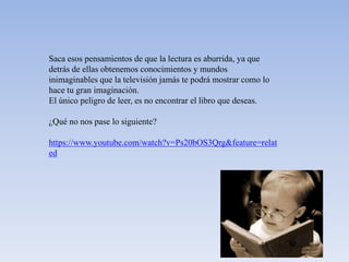 Saca esos pensamientos de que la lectura es aburrida, ya que
detrás de ellas obtenemos conocimientos y mundos
inimaginables que la televisión jamás te podrá mostrar como lo
hace tu gran imaginación.
El único peligro de leer, es no encontrar el libro que deseas.

¿Qué no nos pase lo siguiente?

https://www.youtube.com/watch?v=Ps20bOS3Qrg&feature=relat
ed
 