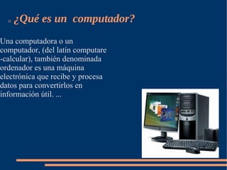 1)   ¿Qué es un computador?
Una computadora o un
computador, (del latín computare
-calcular), también denominada
ordenador es una máquina
electrónica que recibe y procesa
datos para convertirlos en
información útil. ...
 