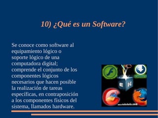10) ¿Qué es un Software?

Se conoce como software al
equipamiento lógico o
soporte lógico de una
computadora digital;
comprende el conjunto de los
componentes lógicos
necesarios que hacen posible
la realización de tareas
específicas, en contraposición
a los componentes físicos del
sistema, llamados hardware.
 