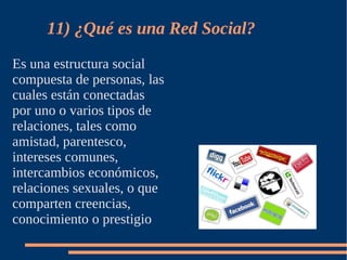 11) ¿Qué es una Red Social?
Es una estructura social
compuesta de personas, las
cuales están conectadas
por uno o varios tipos de
relaciones, tales como
amistad, parentesco,
intereses comunes,
intercambios económicos,
relaciones sexuales, o que
comparten creencias,
conocimiento o prestigio
 