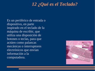12 ¿Qué es el Teclado?


Es un periférico de entrada o
dispositivo, en parte
inspirado en el teclado de la
máquina de escribir, que
utiliza una disposición de
botones o teclas, para que
actúen como palancas
mecánicas o interruptores
electrónicos que envían
información a la
computadora.
 