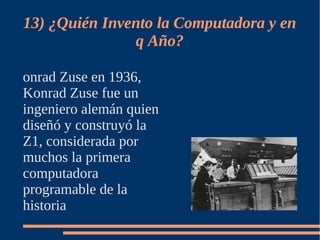 13) ¿Quién Invento la Computadora y en
               q Año?

onrad Zuse en 1936,
Konrad Zuse fue un
ingeniero alemán quien
diseñó y construyó la
Z1, considerada por
muchos la primera
computadora
programable de la
historia
 