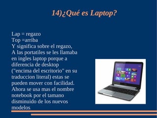 14)¿Qué es Laptop?

Lap = regazo
Top =arriba
Y significa sobre el regazo,
A las portatiles se les llamaba
en ingles laptop porque a
diferencia de desktop
("encima del escritorio" en su
traduccion literal) estas se
pueden mover con facilidad.
Ahora se usa mas el nombre
notebook por el tamano
disminuido de los nuevos
modelos.
 