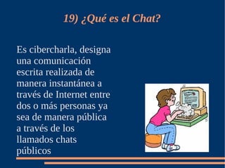 19) ¿Qué es el Chat?

Es cibercharla, designa
una comunicación
escrita realizada de
manera instantánea a
través de Internet entre
dos o más personas ya
sea de manera pública
a través de los
llamados chats
públicos
 